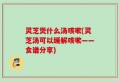 灵芝煲什么汤咳嗽(灵芝汤可以缓解咳嗽——食谱分享)