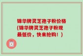 锦华牌灵芝孢子粉价格(锦华牌灵芝孢子粉现最低价，快来抢购！)