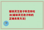 罐装灵芝孢子粉怎样吃法(罐装灵芝孢子粉的正确食用方法)