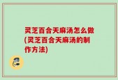 灵芝百合天麻汤怎么做(灵芝百合天麻汤的制作方法)