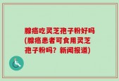 腺癌吃灵芝孢子粉好吗(腺癌患者可食用灵芝孢子粉吗？新闻报道)