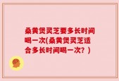 桑黄煲灵芝要多长时间喝一次(桑黄煲灵芝适合多长时间喝一次？)