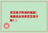 灵芝孢子粉谁的福音(谁最适合食用灵芝孢子粉？)