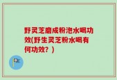 野灵芝磨成粉泡水喝功效(野生灵芝粉水喝有何功效？)