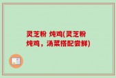 灵芝粉 炖鸡(灵芝粉炖鸡，汤菜搭配尝鲜)
