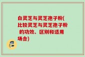 白灵芝与灵芝孢子粉(比较灵芝与灵芝孢子粉 的功效、区别和适用场合)