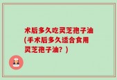 术后多久吃灵芝孢子油(手术后多久适合食用灵芝孢子油？)