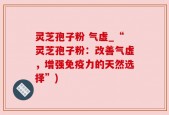 灵芝孢子粉 气虚_“灵芝孢子粉：改善气虚，增强免疫力的天然选择”)