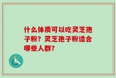 什么体质可以吃灵芝孢子粉？灵芝孢子粉适合哪些人群？