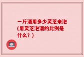 一斤酒用多少灵芝来泡(用灵芝泡酒的比例是什么？)