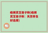 皓博灵芝孢子粉(皓博灵芝孢子粉：天然养生好选择)