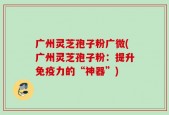 广州灵芝孢子粉广微(广州灵芝孢子粉：提升免疫力的“神器”)