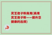 灵芝孢子粉商用(商用灵芝孢子粉——提升您健康的选择)
