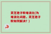 灵芝孢子粉难消化(为难消化问题，灵芝孢子粉如何解决？)