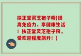 扶正堂灵芝孢子粉(提高免疫力，享健康生活！扶正堂灵芝孢子粉，受欢迎程度飙升！)