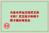 乌鲁木齐仙芝楼灵芝孢子粉？灵芝孢子粉哪个牌子最好用安全