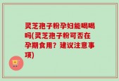 灵芝孢子粉孕妇能喝喝吗(灵芝孢子粉可否在孕期食用？建议注意事项)