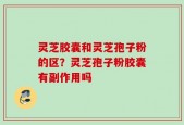 灵芝胶囊和灵芝孢子粉的区？灵芝孢子粉胶囊有副作用吗