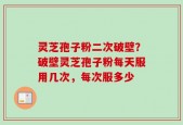 灵芝孢子粉二次破壁？破壁灵芝孢子粉每天服用几次，每次服多少