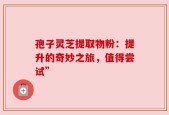 孢子灵芝提取物粉：提升的奇妙之旅，值得尝试”