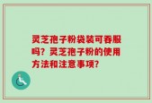 灵芝孢子粉袋装可吞服吗？灵芝孢子粉的使用方法和注意事项？