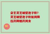 朵艺灵芝破壁孢子粉？灵芝破壁孢子粉能同降压药降糖药同食