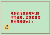 红参灵芝生姜煮水(如何用红参、灵芝和生姜煮出健康好水？)