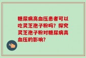 糖尿病高血压患者可以吃灵芝孢子粉吗？探究灵芝孢子粉对糖尿病高血压的影响？
