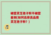 破壁灵芝孢子粉不破壁差别(如何选择高品质灵芝孢子粉？)