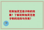 花粉加灵芝孢子粉的效果？了解花粉加灵芝孢子粉的功效与作用？