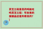 灵芝三萜是膏药吗能吃吗灵芝三萜：可食用的保健品还是外敷膏药？)