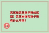 灵芝和灵芝孢子粉的区别？灵芝本体和孢子粉有什么不同？