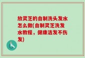 放灵芝的自制洗头发水怎么做(自制灵芝洗发水教程，健康洁发不伤发)
