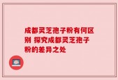 成都灵芝孢子粉有何区别 探究成都灵芝孢子粉的差异之处