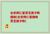 北京同仁堂灵芝孢子粉回收(北京同仁堂回收灵芝孢子粉)