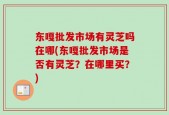 东嘎批发市场有灵芝吗在哪(东嘎批发市场是否有灵芝？在哪里买？)