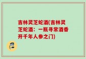 吉林灵芝蛇酒(吉林灵芝蛇酒：一瓶寻常酒香开千年人参之门)
