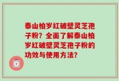 泰山柏岁红破壁灵芝孢子粉？全面了解泰山柏岁红破壁灵芝孢子粉的功效与使用方法？