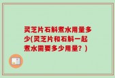 灵芝片石斛煮水用量多少(灵芝片和石斛一起煮水需要多少用量？)