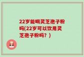22岁能喝灵芝孢子粉吗(22岁可以饮用灵芝孢子粉吗？)