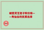 破壁灵芝孢子粉价格——寿仙谷的优质选择