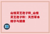 山楂灵芝孢子粉_山楂灵芝孢子粉：天然草本精华与健康
