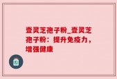 壹灵芝孢子粉_壹灵芝孢子粉：提升免疫力，增强健康