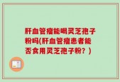 肝血管瘤能喝灵芝孢子粉吗(肝血管瘤患者能否食用灵芝孢子粉？)