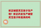 修正破壁灵芝孢子生产地？修正药业生产破壁灵芝孢子粉是真的吗