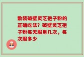 散装破壁灵芝孢子粉的正确吃法？破壁灵芝孢子粉每天服用几次，每次服多少