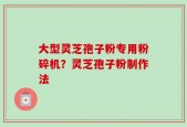 大型灵芝孢子粉专用粉碎机？灵芝孢子粉制作法