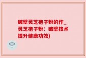 破壁灵芝孢子粉的作_灵芝孢子粉：破壁技术提升健康功效)