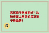 灵芝孢子粉谁家好？比较市面上常见的灵芝孢子粉品牌？