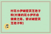 村花小伊破壁灵芝孢子粉(村里的花小伊开启健康之路，尝试破壁灵芝孢子粉)